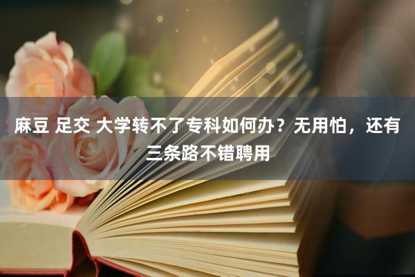 麻豆 足交 大学转不了专科如何办？无用怕，还有三条路不错聘用