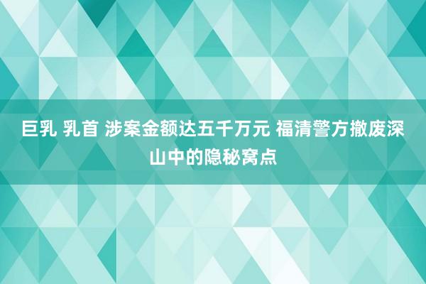 巨乳 乳首 涉案金额达五千万元 福清警方撤废深山中的隐秘窝点