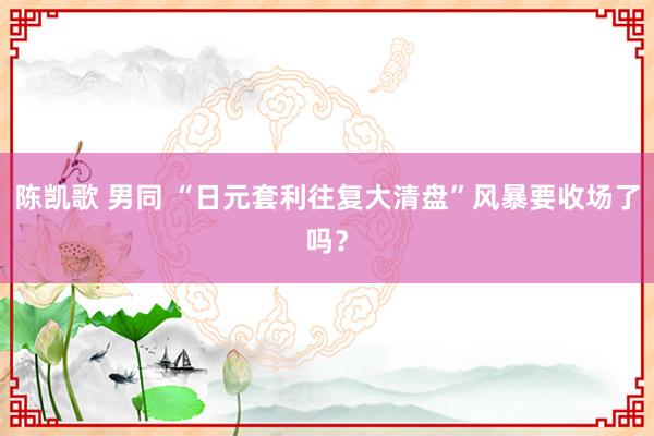 陈凯歌 男同 “日元套利往复大清盘”风暴要收场了吗？