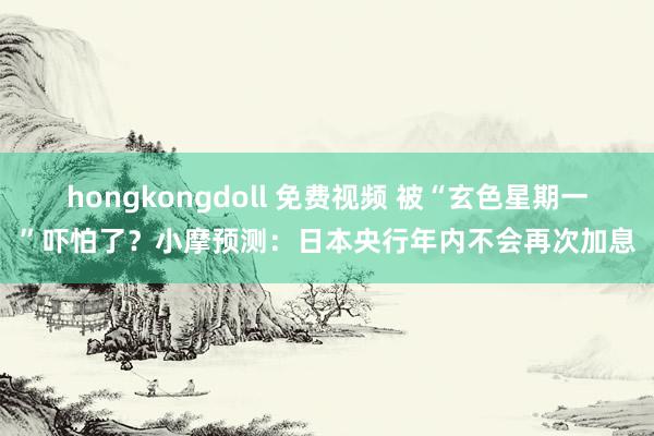 hongkongdoll 免费视频 被“玄色星期一”吓怕了？小摩预测：日本央行年内不会再次加息