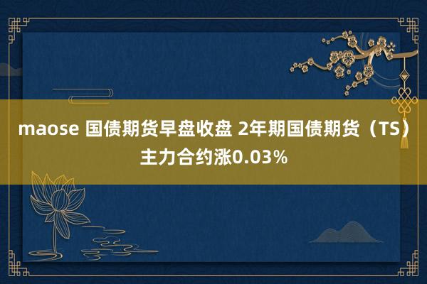 maose 国债期货早盘收盘 2年期国债期货（TS）主力合约涨0.03%