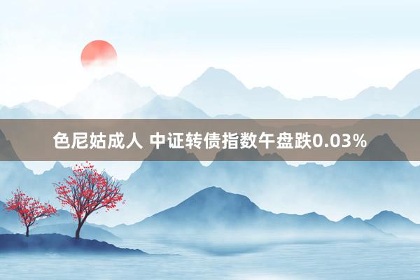 色尼姑成人 中证转债指数午盘跌0.03%