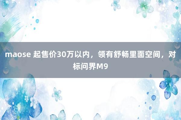 maose 起售价30万以内，领有舒畅里面空间，对标问界M9