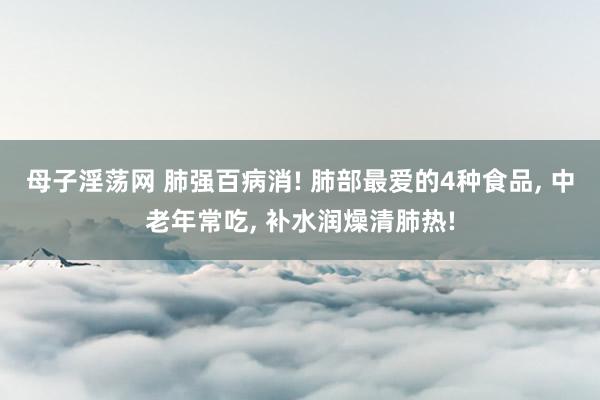 母子淫荡网 肺强百病消! 肺部最爱的4种食品， 中老年常吃， 补水润燥清肺热!