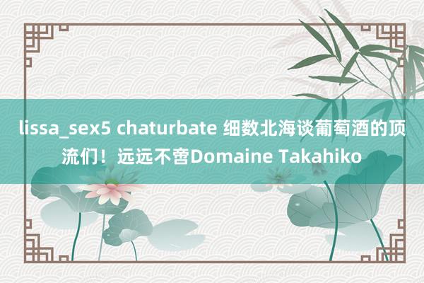 lissa_sex5 chaturbate 细数北海谈葡萄酒的顶流们！远远不啻Domaine Takahiko