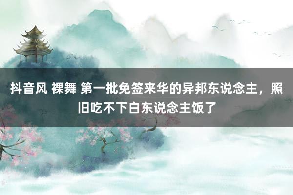 抖音风 裸舞 第一批免签来华的异邦东说念主，照旧吃不下白东说念主饭了