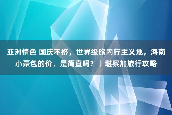 亚洲情色 国庆不挤，世界级旅内行主义地，海南小豪包的价，是简直吗？｜堪察加旅行攻略