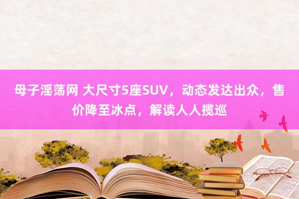 母子淫荡网 大尺寸5座SUV，动态发达出众，售价降至冰点，解读人人揽巡