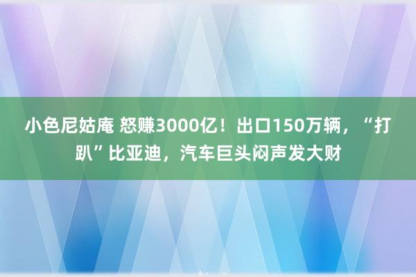 小色尼姑庵 怒赚3000亿！出口150万辆，“打趴”比亚迪，汽车巨头闷声发大财