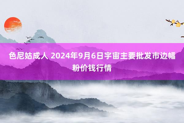 色尼姑成人 2024年9月6日宇宙主要批发市边幅粉价钱行情