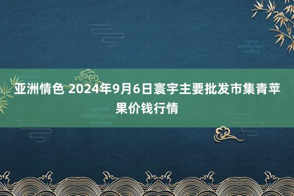 亚洲情色 2024年9月6日寰宇主要批发市集青苹果价钱行情