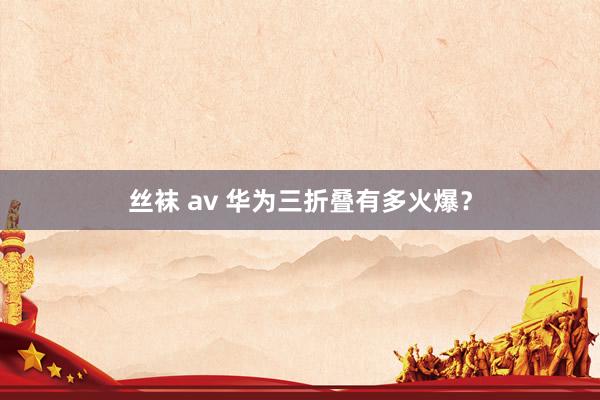 丝袜 av 华为三折叠有多火爆？