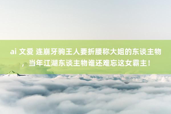 ai 文爱 连崩牙驹王人要折腰称大姐的东谈主物，当年江湖东谈主物谁还难忘这女霸主！