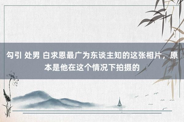 勾引 处男 白求恩最广为东谈主知的这张相片，原本是他在这个情况下拍摄的