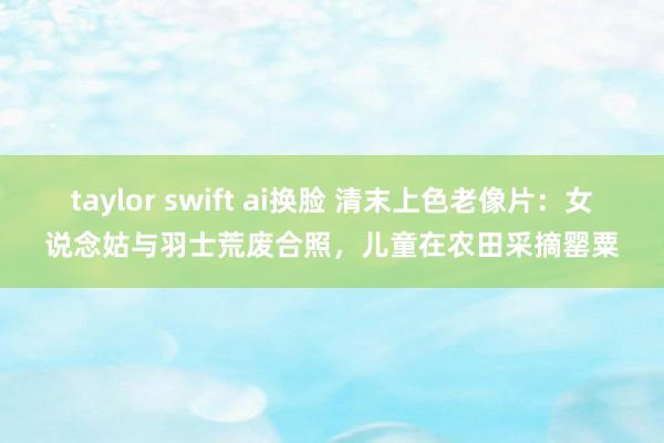 taylor swift ai换脸 清末上色老像片：女说念姑与羽士荒废合照，儿童在农田采摘罂粟