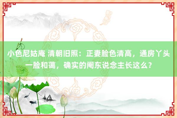 小色尼姑庵 清朝旧照：正妻脸色清高，通房丫头一脸和蔼，确实的阉东说念主长这么？