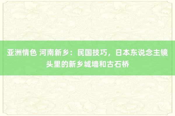 亚洲情色 河南新乡：民国技巧，日本东说念主镜头里的新乡城墙和古石桥