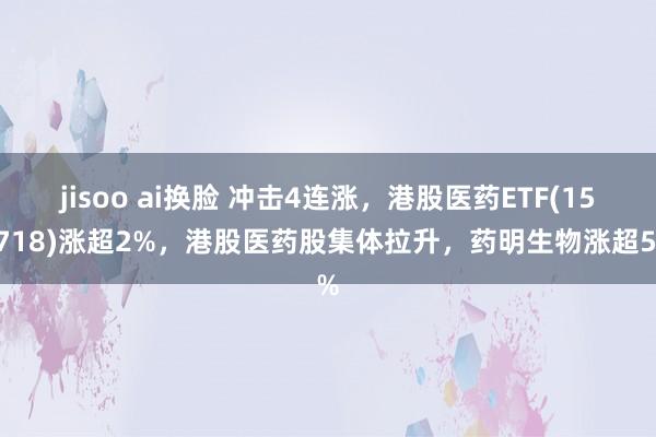 jisoo ai换脸 冲击4连涨，港股医药ETF(159718)涨超2%，港股医药股集体拉升，药明生物涨超5%