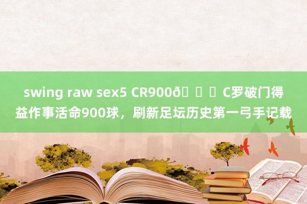 swing raw sex5 CR900👑C罗破门得益作事活命900球，刷新足坛历史第一弓手记载