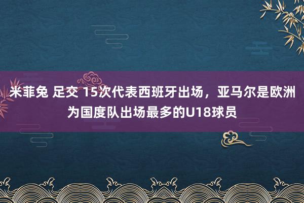 米菲兔 足交 15次代表西班牙出场，亚马尔是欧洲为国度队出场最多的U18球员