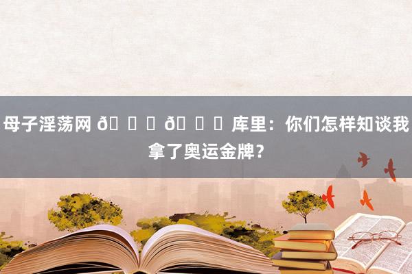 母子淫荡网 😎😁库里：你们怎样知谈我拿了奥运金牌？