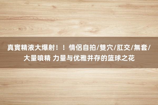 真實精液大爆射！！情侶自拍/雙穴/肛交/無套/大量噴精 力量与优雅并存的篮球之花