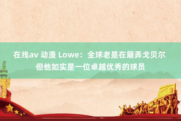 在线av 动漫 Lowe：全球老是在簸弄戈贝尔 但他如实是一位卓越优秀的球员