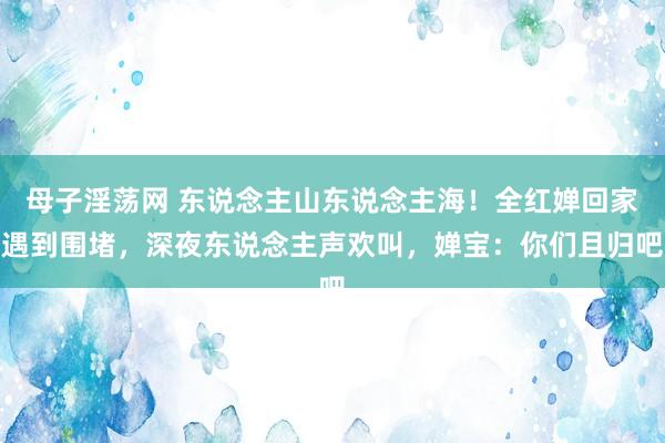 母子淫荡网 东说念主山东说念主海！全红婵回家遇到围堵，深夜东说念主声欢叫，婵宝：你们且归吧