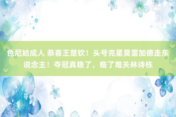 色尼姑成人 恭喜王楚钦！头号克星莫雷加德走东说念主！夺冠真稳了，临了难关林诗栋