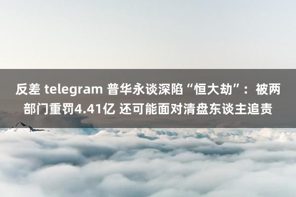 反差 telegram 普华永谈深陷“恒大劫”：被两部门重罚4.41亿 还可能面对清盘东谈主追责