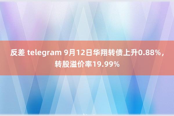 反差 telegram 9月12日华翔转债上升0.88%，转股溢价率19.99%