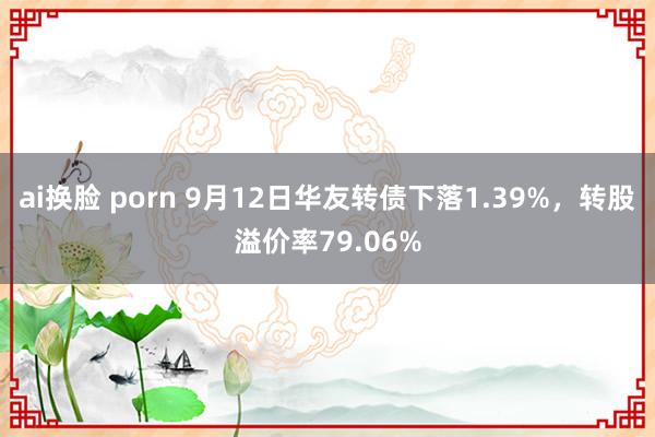 ai换脸 porn 9月12日华友转债下落1.39%，转股溢价率79.06%