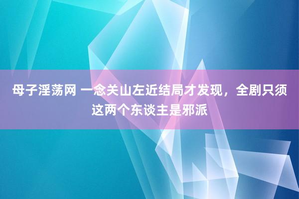 母子淫荡网 一念关山左近结局才发现，全剧只须这两个东谈主是邪派