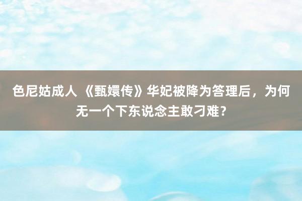 色尼姑成人 《甄嬛传》华妃被降为答理后，为何无一个下东说念主敢刁难？