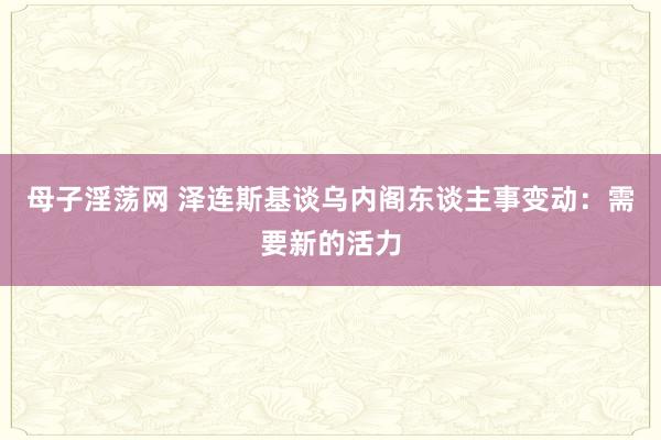 母子淫荡网 泽连斯基谈乌内阁东谈主事变动：需要新的活力