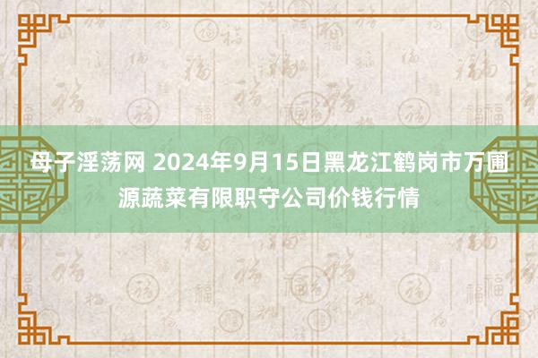 母子淫荡网 2024年9月15日黑龙江鹤岗市万圃源蔬菜有限职守公司价钱行情