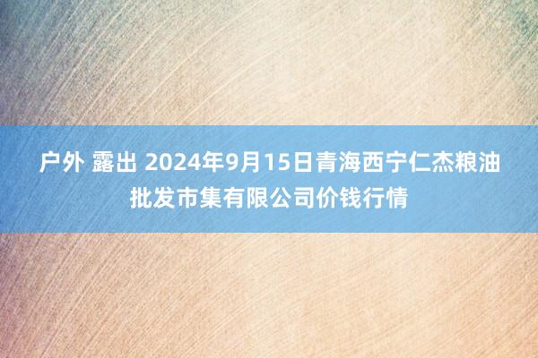 户外 露出 2024年9月15日青海西宁仁杰粮油批发市集有限公司价钱行情