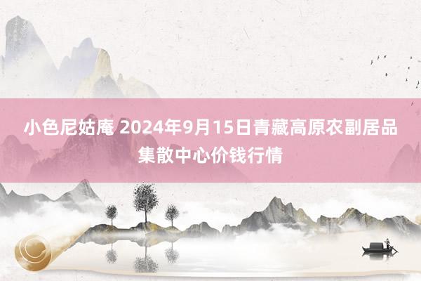 小色尼姑庵 2024年9月15日青藏高原农副居品集散中心价钱行情