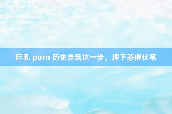 巨乳 porn 历史走到这一步，埋下悲催伏笔