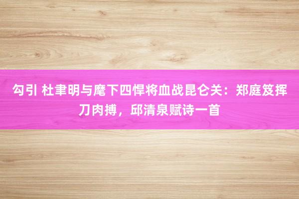 勾引 杜聿明与麾下四悍将血战昆仑关：郑庭笈挥刀肉搏，邱清泉赋诗一首