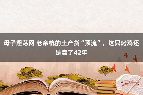 母子淫荡网 老余杭的土产货“顶流”，这只烤鸡还是卖了42年