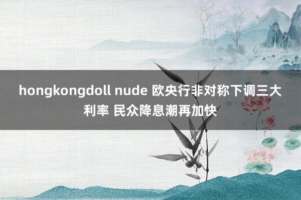 hongkongdoll nude 欧央行非对称下调三大利率 民众降息潮再加快