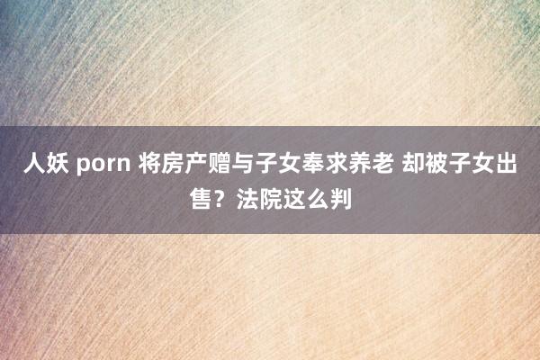 人妖 porn 将房产赠与子女奉求养老 却被子女出售？法院这么判