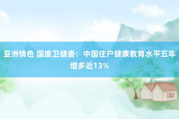 亚洲情色 国度卫健委：中国住户健康教育水平五年增多近13%