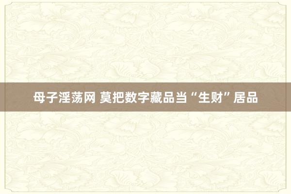 母子淫荡网 莫把数字藏品当“生财”居品