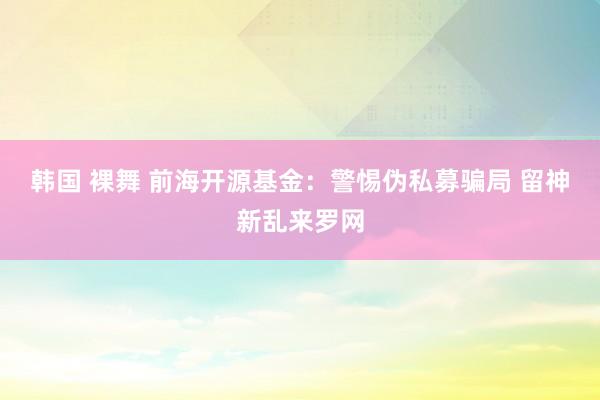 韩国 裸舞 前海开源基金：警惕伪私募骗局 留神新乱来罗网