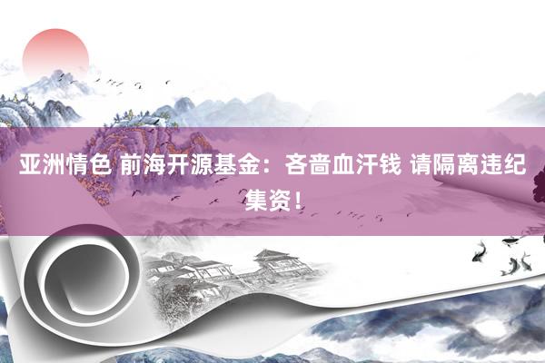 亚洲情色 前海开源基金：吝啬血汗钱 请隔离违纪集资！