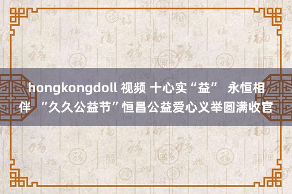 hongkongdoll 视频 十心实“益”  永恒相伴  “久久公益节”恒昌公益爱心义举圆满收官