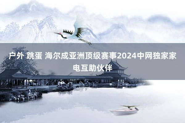 户外 跳蛋 海尔成亚洲顶级赛事2024中网独家家电互助伙伴