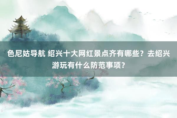 色尼姑导航 绍兴十大网红景点齐有哪些？去绍兴游玩有什么防范事项？